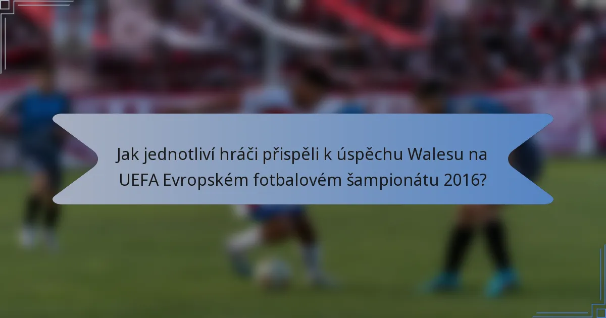 Jak jednotliví hráči přispěli k úspěchu Walesu na UEFA Evropském fotbalovém šampionátu 2016?