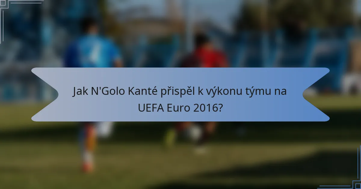Jak N'Golo Kanté přispěl k výkonu týmu na UEFA Euro 2016?