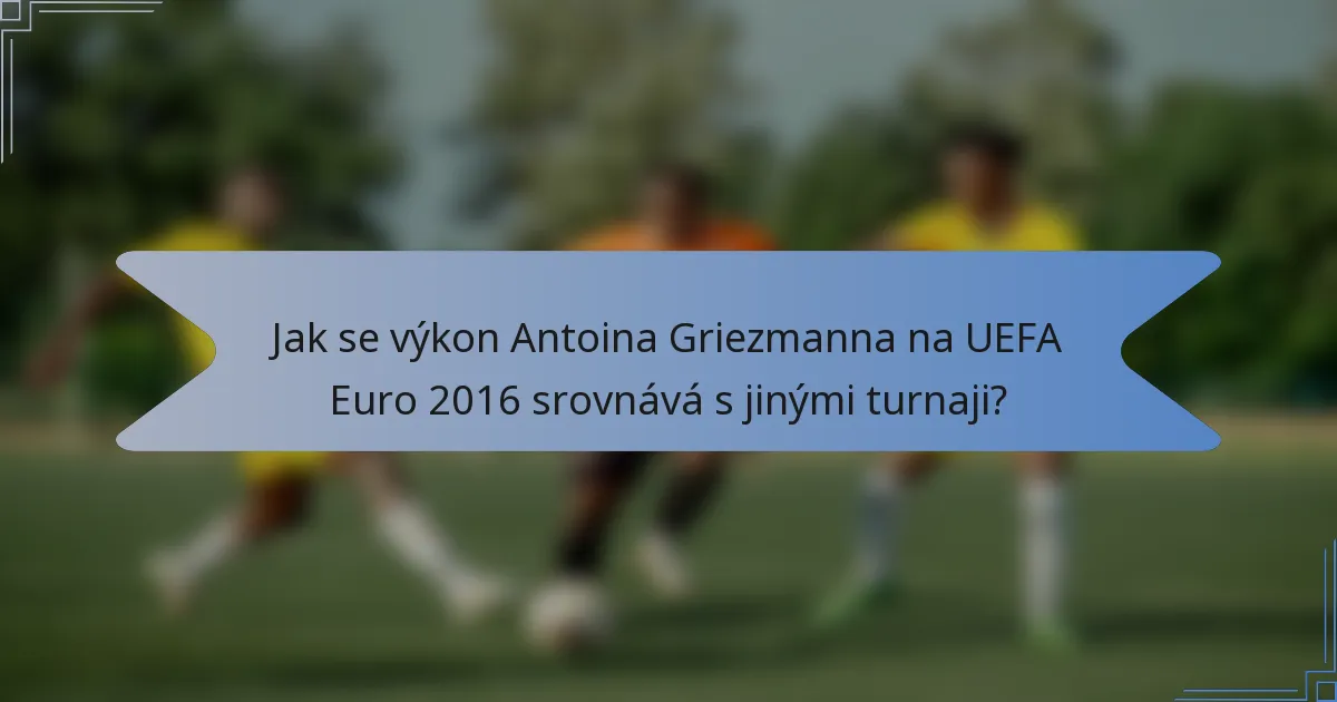 Jak se výkon Antoina Griezmanna na UEFA Euro 2016 srovnává s jinými turnaji?