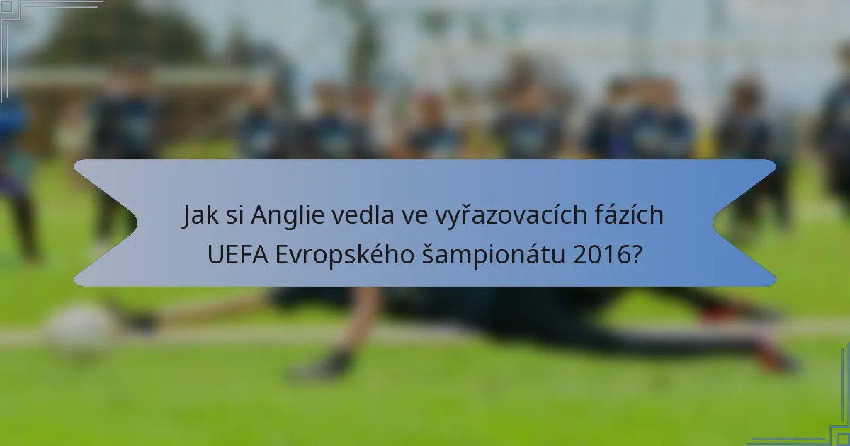 Jak si Anglie vedla ve vyřazovacích fázích UEFA Evropského šampionátu 2016?