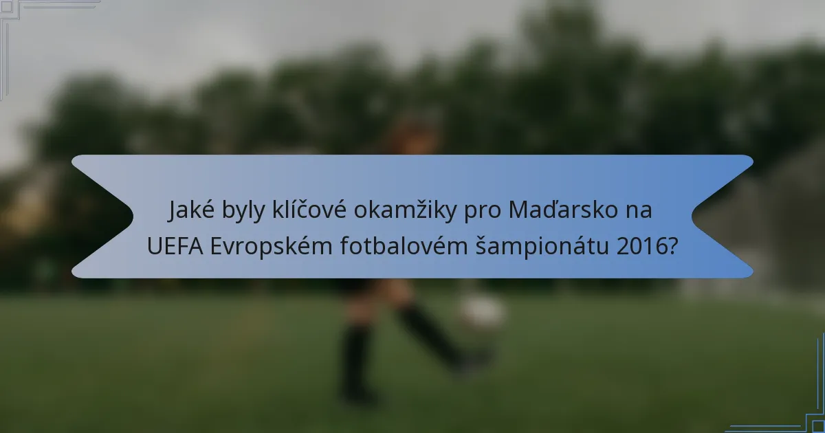 Jaké byly klíčové okamžiky pro Maďarsko na UEFA Evropském fotbalovém šampionátu 2016?