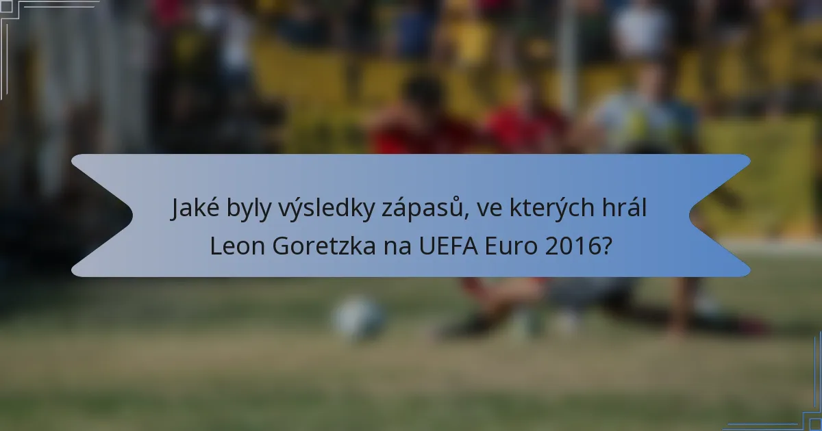 Jaké byly výsledky zápasů, ve kterých hrál Leon Goretzka na UEFA Euro 2016?