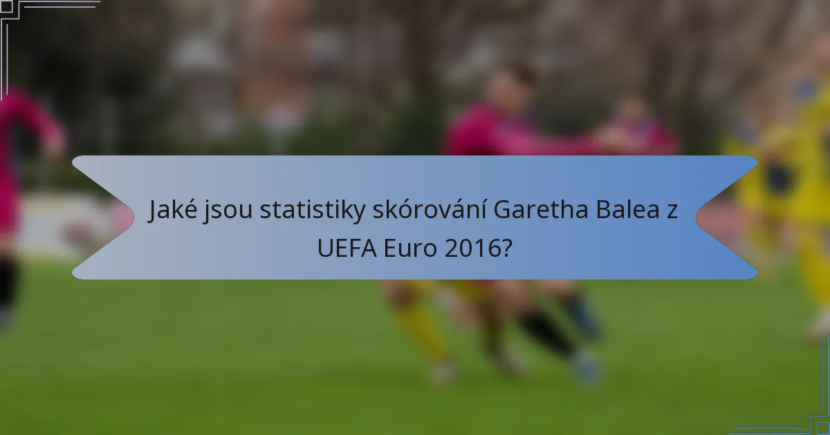 Jaké jsou statistiky skórování Garetha Balea z UEFA Euro 2016?