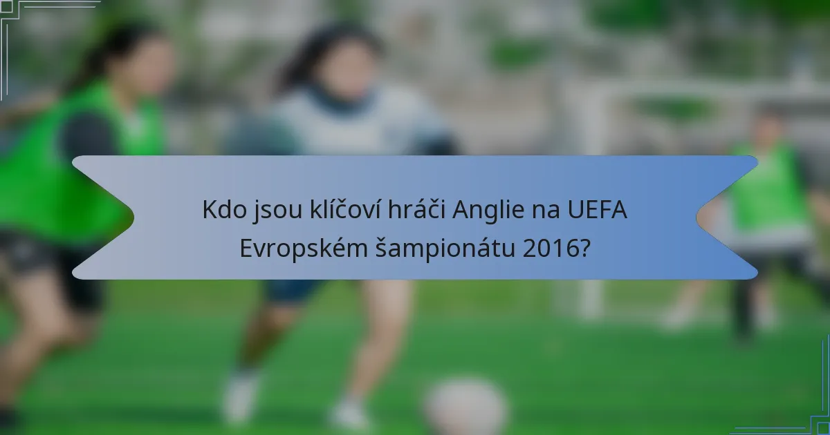 Kdo jsou klíčoví hráči Anglie na UEFA Evropském šampionátu 2016?